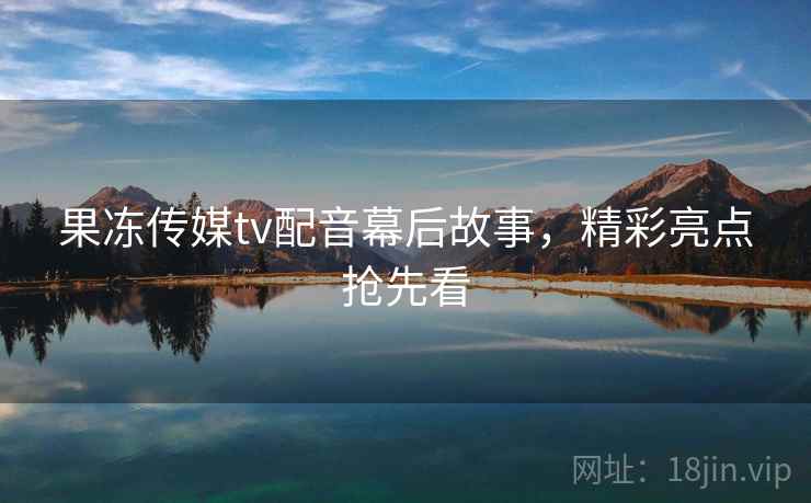 果冻传媒tv配音幕后故事，精彩亮点抢先看