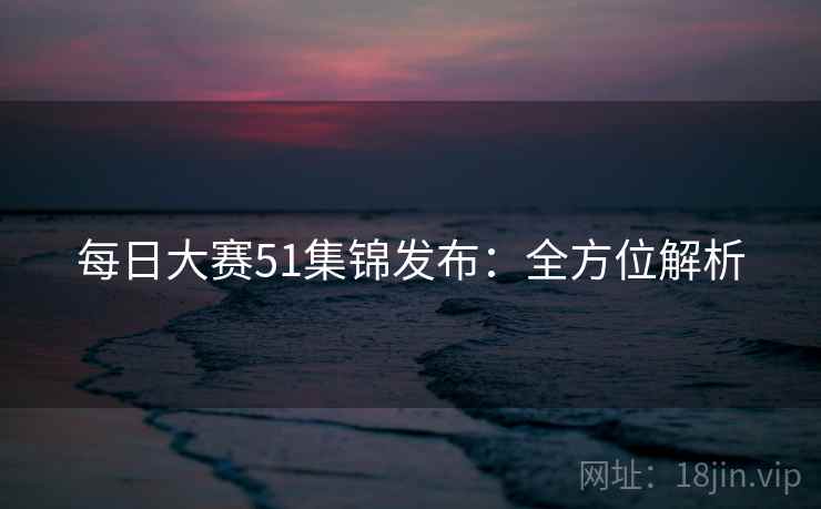每日大赛51集锦发布：全方位解析