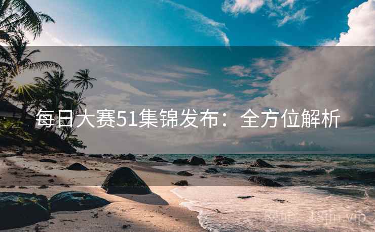 每日大赛51集锦发布：全方位解析
