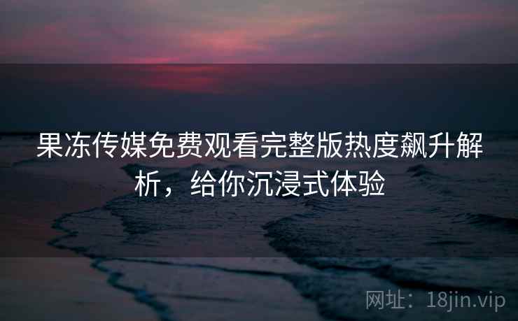 果冻传媒免费观看完整版热度飙升解析，给你沉浸式体验