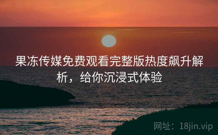 果冻传媒免费观看完整版热度飙升解析，给你沉浸式体验