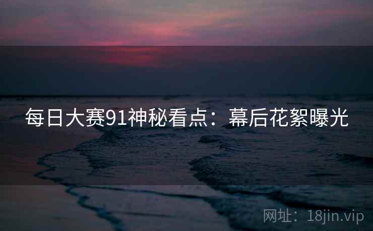 每日大赛91神秘看点:幕后花絮曝光