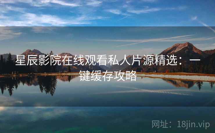 星辰影院在线观看私人片源精选：一键缓存攻略