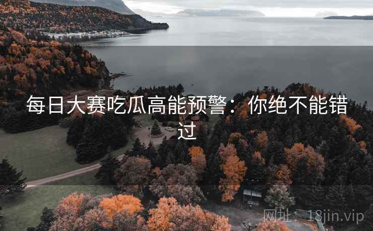 每日大赛吃瓜高能预警：你绝不能错过