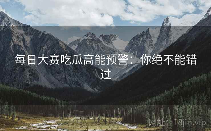 每日大赛吃瓜高能预警：你绝不能错过
