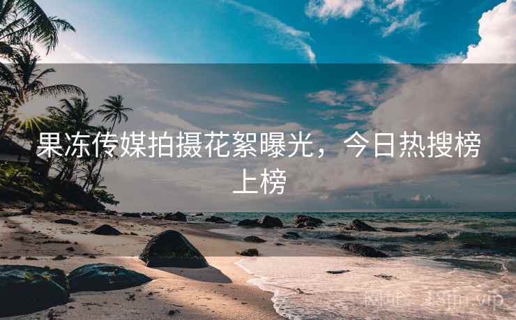 果冻传媒拍摄花絮曝光,今日热搜榜上榜
