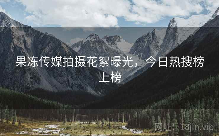 果冻传媒拍摄花絮曝光，今日热搜榜上榜