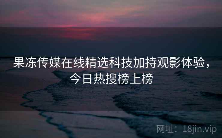 果冻传媒在线精选科技加持观影体验，今日热搜榜上榜