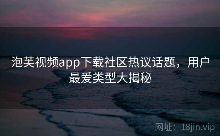 泡芙视频app下载社区热议话题，用户最爱类型大揭秘