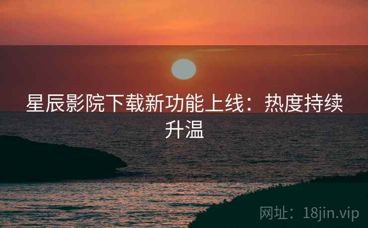 星辰影院下载新功能上线：热度持续升温