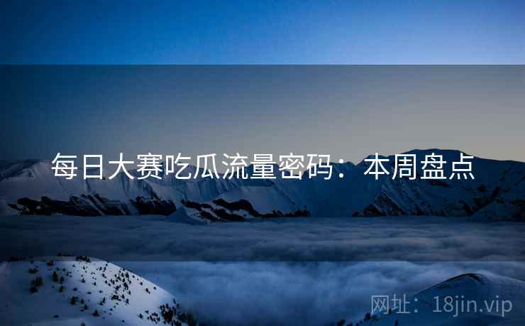 每日大赛吃瓜流量密码：本周盘点