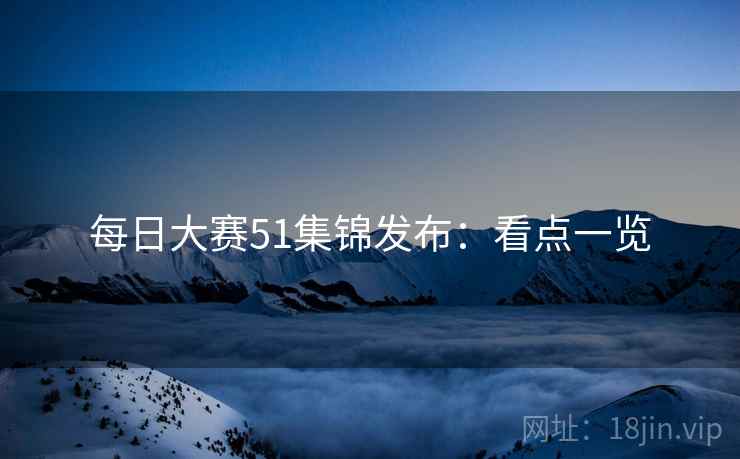 每日大赛51集锦发布：看点一览