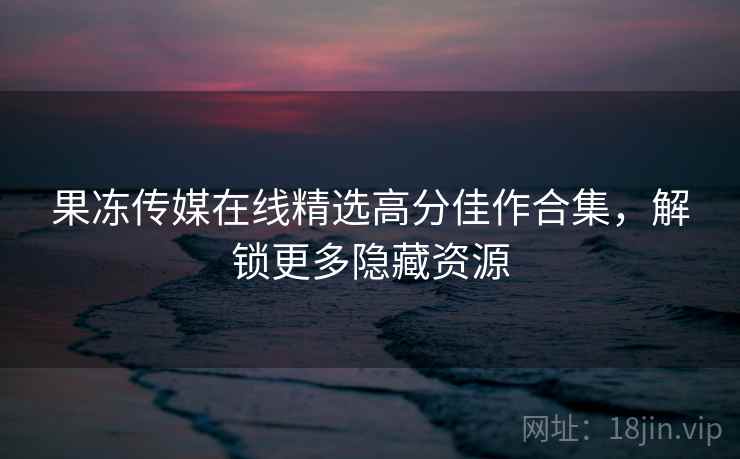 果冻传媒在线精选高分佳作合集，解锁更多隐藏资源