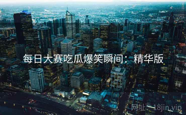 每日大赛吃瓜爆笑瞬间：精华版