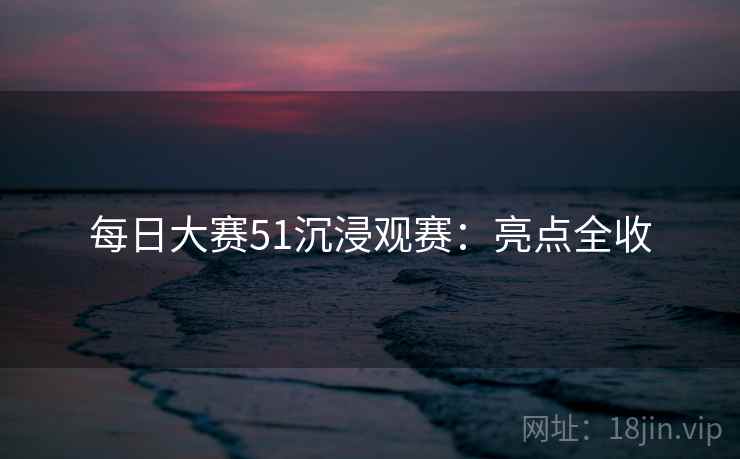 每日大赛51沉浸观赛：亮点全收