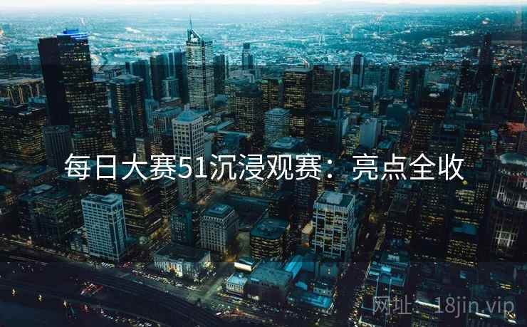 每日大赛51沉浸观赛：亮点全收