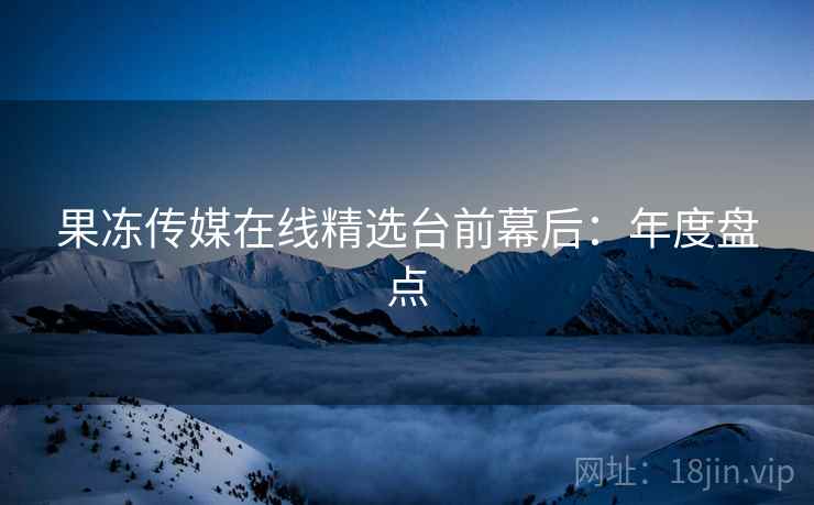果冻传媒在线精选台前幕后:年度盘点