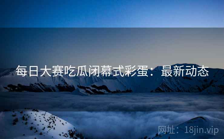 每日大赛吃瓜闭幕式彩蛋：最新动态