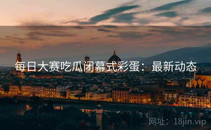 每日大赛吃瓜闭幕式彩蛋：最新动态