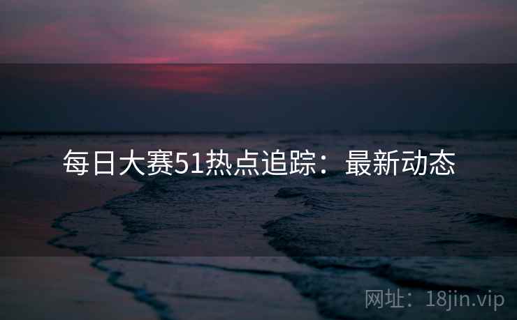 每日大赛51热点追踪：最新动态