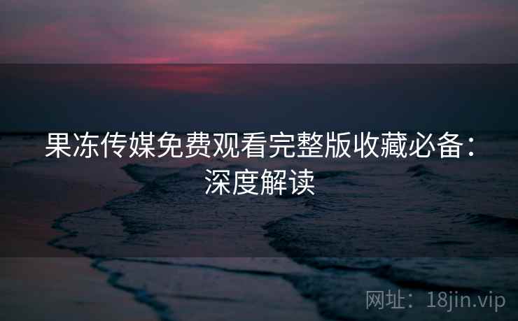 果冻传媒免费观看完整版收藏必备：深度解读