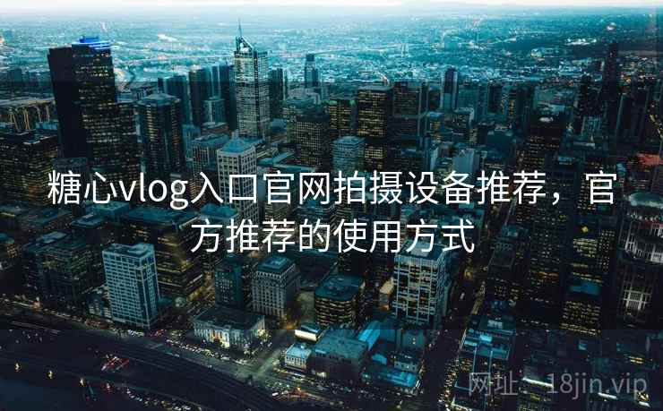 糖心vlog入口官网拍摄设备推荐，官方推荐的使用方式