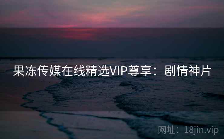 果冻传媒在线精选VIP尊享：剧情神片