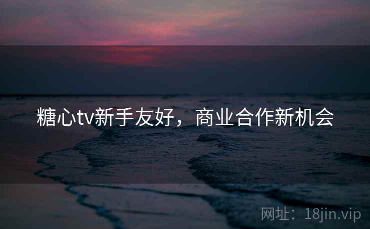 糖心tv新手友好，商业合作新机会